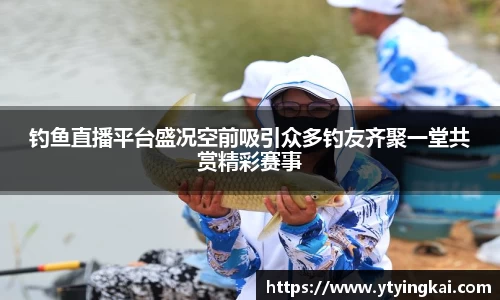 钓鱼直播平台盛况空前吸引众多钓友齐聚一堂共赏精彩赛事