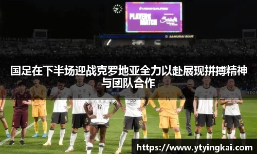国足在下半场迎战克罗地亚全力以赴展现拼搏精神与团队合作